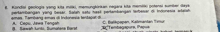 Kondisi geologis yang kita miliki, memungkinkan negara kita memiliki potensi sumber daya
pertambangan yang besar. Salah satu hasil pertambangan terbesar di Indonesia adalah
emas. Tambang emas di Indonesia terdapat di....
A. Cepu, Jawa Tengah C. Balikpapan, Kalimantan Timur
B. Sawah lunto, Sumatera Barat *Tembagapura, Papua