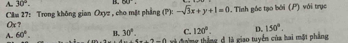 A. 30°. B. 60°. 
* Câu 27: Trong không gian Oxyz , cho mặt phẳng (P): -sqrt(3)x+y+1=0. Tính góc tạo bởi (P) với trục
Ox ?
A. 60°. B. 30°. C. 120^0. D. 150°.
5x+2-0 và đường thẳng d là giao tuyến của hai mặt phẳng