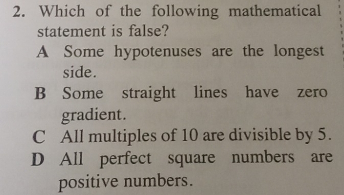 Which of the following mathematical
statement is false?
A Some hypotenuses are the longest
side.
B Some straight lines have zero
gradient.
C All multiples of 10 are divisible by 5.
D All perfect square numbers are
positive numbers.