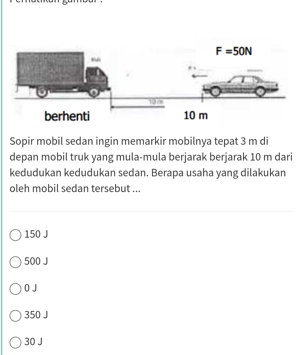 Sopir mobil sedan ingin memarkir mobilnya tepat 3 m di
depan mobil truk yang mula-mula berjarak berjarak 10 m dari
kedudukan kedudukan sedan. Berapa usaha yang dilakukan
oleh mobil sedan tersebut ...
150 J
500 J
0 J
350 J
30 J