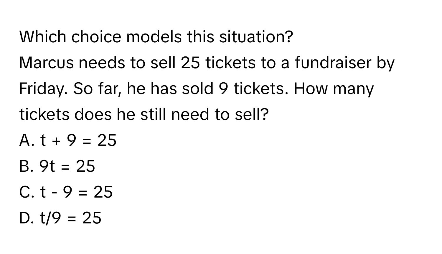 Which choice models this situation? 
Marcus needs to sell 25 tickets to a fundraiser by Friday. So far, he has sold 9 tickets. How many tickets does he still need to sell? 
A.  t + 9 = 25 
B.  9t = 25 
C.  t - 9 = 25 
D.  t/9 = 25