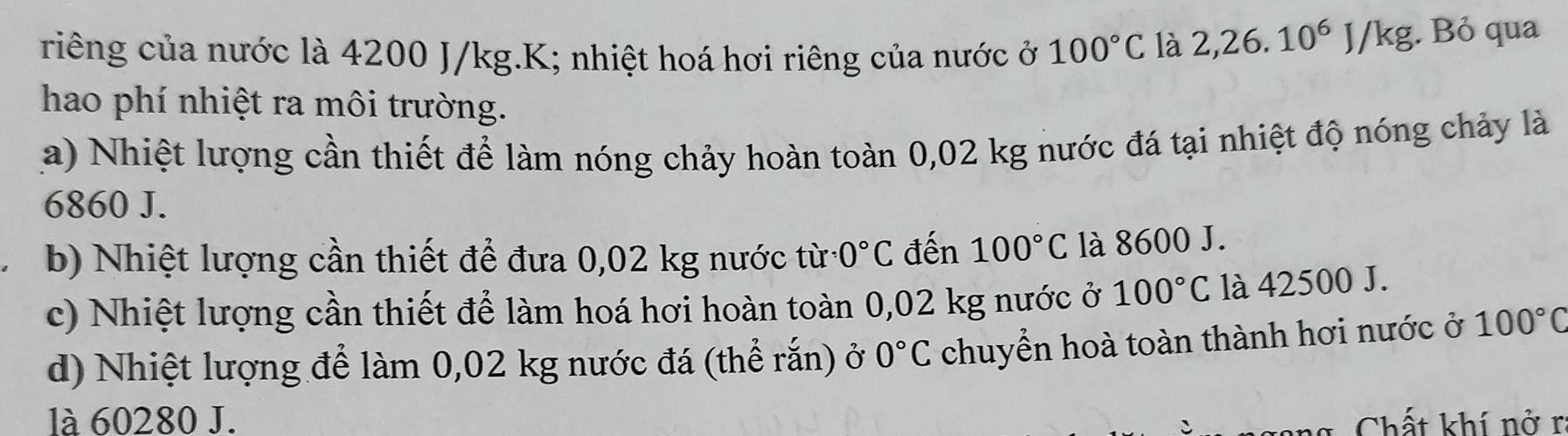 riếng của nước là 4200 J/kg.K; nhiệt hoá hơi riêng của nước ở 100°C là 2,26.10^6J/kg. Bỏ qua
hao phí nhiệt ra môi trường.
a) Nhiệt lượng cần thiết để làm nóng chảy hoàn toàn 0,02 kg nước đá tại nhiệt độ nóng chảy là
6860 J.
b) Nhiệt lượng cần thiết để đưa 0,02 kg nước từ 0°C đến 100°C là 8600 J.
c) Nhiệt lượng cần thiết để làm hoá hơi hoàn toàn 0,02 kg nước ở 100°C là 42500 J.
d) Nhiệt lượng để làm 0,02 kg nước đá (thể rắn) ở 0°C chuyển hoà toàn thành hơi nước ở 100°C
là 60280 J. Chất khí nở r