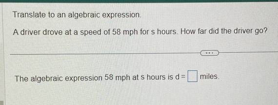 Translate to an algebraic expression. 
A driver drove at a speed of 58 mph for s hours. How far did the driver go? 
The algebraic expression 58 mph at s hours is d=□ miles.