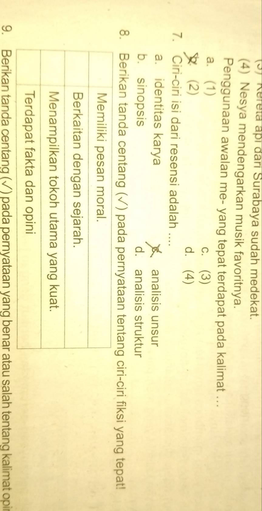 (3) Kereta apí đari Surabaya sudah medekat.
(4) Nesya mendengarkan musik favoritnya.
Penggunaan awalan me- yang tepat terdapat pada kalimat ...
a. (1)
c. (3)
(2) d. (4)
7. Ciri-ciri isi dari resensi adalah ....
a. identitas karya analisis unsur
b. sinopsis d. analisis struktur
8. Berikan tanda centang (√) pada pernyataan tentang ciri-ciri fiksi yang tepat!
9. Berikan tanda centang (√) pada pernyataan yang benar atau salah tentang kalimat opir
