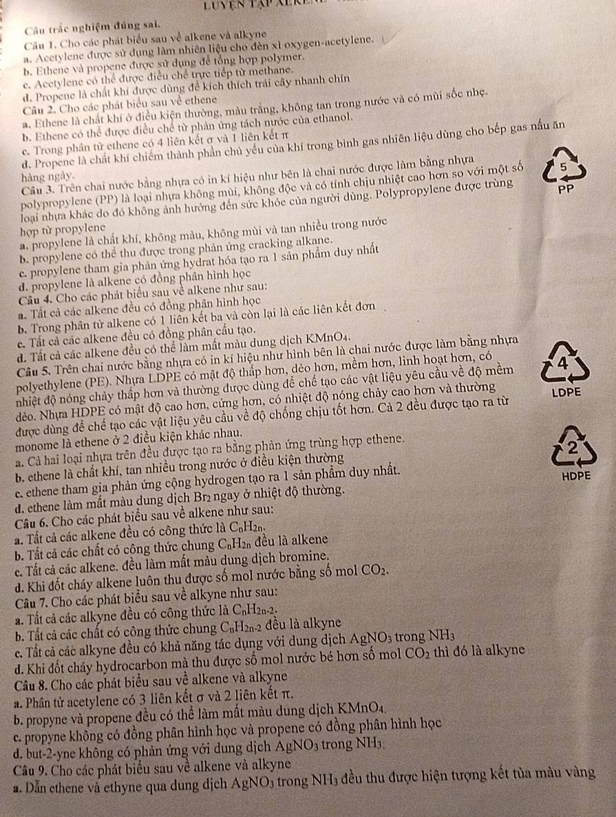 Luyện tập Xere
Câu trắc nghiệm đủng sai.
Câu 1. Cho các phát biểu sau về alkene và alkyne
a. Acetylene được sử dụng làm nhiên liệu cho đèn xỉ oxygen-acetylene.
b. Ethene và propene được sử dụng để tổng hợp polymer.
c. Acetylene có thể được điều chế trực tiếp từ methane.
d. Propene là chất khí được dùng để kích thích trái cây nhanh chín
Câu 2. Cho các phát biểu sau về ethene
a. Ethene là chất khí ở điều kiện thường, màu trắng, không tan trong nước và có mùi sốc nhẹ.
b. Ethene có thể được điều chế từ phản ứng tách nước của ethanol.
c. Trong phân tử ethene có 4 liên kết σ và 1 liên kết π
d. Propene là chất khí chiếm thành phần chủ yếu của khí trong bình gas nhiên liệu dùng cho bếp gas nấu ăn
Câu 3. Trên chai nước bằng nhựa có in kí hiệu như bên là chai nước được làm bằng nhựa
hàng ngày.
polypropylene (PP) là loại nhựa không mùi, không độc và có tính chịu nhiệt cao hơn so với một số
loại nhưa khác do đó không ảnh hưởng đến sức khỏc của người dùng. Polypropylene được trùng PP
hợp từ propylene
a. propylene là chất khí, không màu, không mùi và tan nhiều trong nước
b. propylene có thể thu được trong phản ứng cracking alkane.
c. propylene tham gia phản ứng hydrat hóa tạo ra 1 sản phẩm duy nhất
d. propylene là alkene có đồng phân hình học
Câu 4. Cho các phát biểu sau về alkene như sau:
a. Tất cả các alkene đều có đồng phân hình học
b. Trong phân tử alkene có 1 liên kết ba và còn lại là các liên kết đơn
c. Tất cả các alkene đều có đồng phân cầu tạo.
d. Tất cả các alkene đều có thể làm mất màu dung dịch KMnO4.
Câu 5. Trên chai nước bằng nhựa có in kí hiệu như hình bên là chai nước được làm bằng nhựa
polyethylene (PE). Nhựa LDPE có mật độ thấp hơn, dẻo hơn, mềm hơn, linh hoạt hơn, có
nhiệt độ nóng chảy thấp hơn và thường được dùng để chế tạo các vật liệu yêu cầu về độ mềm 4
dẻo. Nhựa HDPE có mật độ cao hơn, cứng hơn, có nhiệt độ nóng chảy cao hơn và thường
được dùng để chế tạo các vật liệu yêu cầu về độ chống chịu tốt hơn. Cả 2 đều được tạo ra từ LDPE
monome là ethene ở 2 điều kiện khác nhau.
a. Cả hai loại nhựa trên đều được tạo ra bằng phản ứng trùng hợp ethene.
2
b. ethene là chất khí, tan nhiều trong nước ở điều kiện thường
e. ethene tham gia phản ứng cộng hydrogen tạo ra 1 sản phẩm duy nhất.
d. ethene làm mất màu dung dịch Br₂ ngay ở nhiệt độ thường. HDPE
Câu 6. Cho các phát biểu sau về alkene như sau:
a. Tất cả các alkene đều có công thức l_dot aC_nH_2n.
b. Tất cả các chất có công thức chung C_nH_2n đều là alkene
c. Tất cả các alkene. đều làm mất màu dung dịch bromine.
d. Khi đốt cháy alkene luôn thu được số mol nước bằng số mol CO_2.
Câu 7. Cho các phát biểu sau x>0 alkyne như sau:
a. Tất cả các alkyne đều có công thức là C_nH_2n-2.
b. Tất cả các chất có công thức chung C_nH_2 n2 đều là alkyne
c. Tất cả các alkyne đều có khả năng tác dụng với dung dịch AgNO_3 trong NH_3
d. Khi đốt cháy hydrocarbon mà thu được số mol nước bé hơn số mol CO_2 thì đó là alkyne
Câu 8. Cho các phát biểu sau vhat e alkene và alkyne
a. Phân tử acetylene có 3 liên kết σ và 2 liên kết π.
b. propyne và propene đều có thể làm mất màu dung dịch K MnO_4
c. propyne không có đồng phân hình học và propene có đồng phân hình học
d. but-2-yne không có phản ứng với dung dịch AgNO_3 trong NH₃
Câu 9. Cho các phát biểu sau về alkene và alkyne
a. Dẫn ethene và ethyne qua dung dịch AgNO_3 trong NH_3 đều thu được hiện tượng kết tủa màu vàng