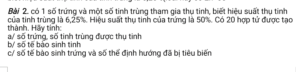 có 1 số trứng và một số tinh trùng tham gia thụ tinh, biết hiệu suất thụ tinh 
của tinh trùng là 6, 25%. Hiệu suất thụ tinh của trứng là 50%. Có 20 hợp tử được tạo 
thành. Hãy tính: 
a/ số trứng, số tinh trùng được thụ tinh 
b/ số tế bào sinh tinh 
c/ số tế bào sinh trứng và số thể định hướng đã bị tiêu biến