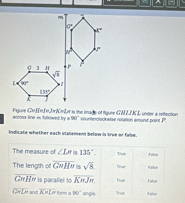 Figure G'H'I"J'K'L' is the image of figure GHIJKL under a reflection
across line m followed by a 90° counterclockwise rotation around point P.
Indicate whether each statement below is true or false.
The measure of ∠ LII is 135°. True False
The length of overline GNHII is sqrt(8). True False
overline GNHII is parallel to overline KnJII. True False
overline GHLH and overline KnLn form a 90° angle. True False