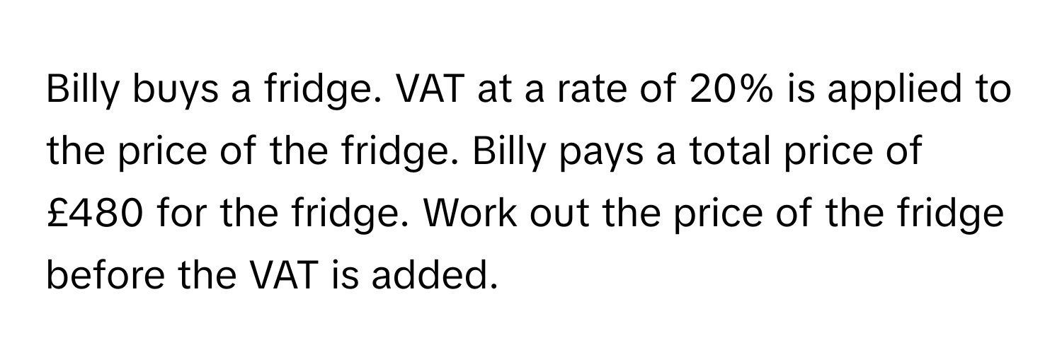 Billy buys a fridge. VAT at a rate of 20% is applied to the price of the fridge. Billy pays a total price of £480 for the fridge. Work out the price of the fridge before the VAT is added.