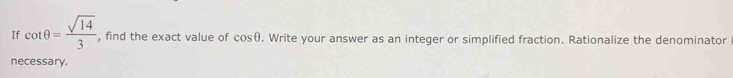 If cot θ = sqrt(14)/3  , find the exact value of cos θ. Write your answer as an integer or simplified fraction. Rationalize the denominator 
necessary.