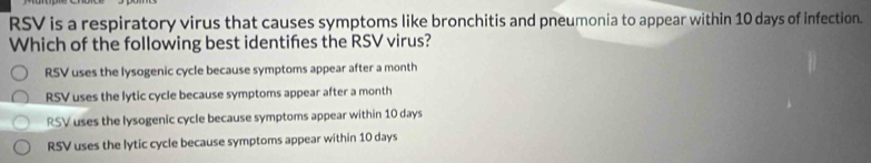 RSV is a respiratory virus that causes symptoms like bronchitis and pneumonia to appear within 10 days of infection.
Which of the following best identifes the RSV virus?
RSV uses the lysogenic cycle because symptoms appear after a month
RSV uses the lytic cycle because symptoms appear after a month
RSV uses the lysogenic cycle because symptoms appear within 10 days
RSV uses the lytic cycle because symptoms appear within 10 days