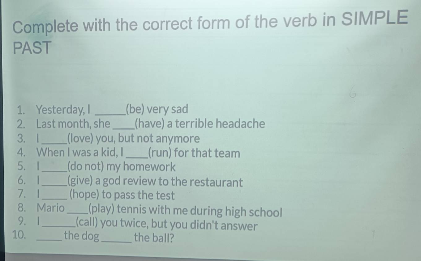 Complete with the correct form of the verb in SIMPLE 
PAST 
1. Yesterday, I _(be) very sad 
2. Last month, she_ (have) a terrible headache 
3. 1_ (love) you, but not anymore 
4. When I was a kid, I _(run) for that team 
5. I_ (do not) my homework 
6.1_ (give) a god review to the restaurant 
7.1_ (hope) to pass the test 
8. Mario_ (play) tennis with me during high school 
9. 1_ (call) you twice, but you didn't answer 
10. _the dog_ the ball?