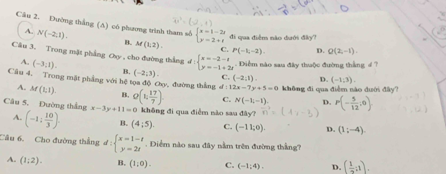 Đường thằng (A) có phương trình tham số beginarrayl x=1-2t y=2+tendarray. đi qua điểm nào dưới đây?
A. N(-2;1).
B. M(1;2).
C. P(-1;-2). D. Q(2;-1). 
Câu 3. Trong mặt phẳng Oxy , cho đường thẳng d:beginarrayl x=-2-t y=-1+2tendarray.. Điểm nào sau đây thuộc đường thẳng 4 ?
A. (-3;1).
B. (-2;3). C. (-2;1).
D. (-1;3). 
Cầu 4. Trong mặt phẳng với hệ tọa độ Oxy, đường thằng d:12x-7y+5=0 không đi qua điểm nào dưới đây?
A. M(1;1).
B. Q(1; 17/7 ).
C. N(-1;-1)
D. P(- 5/12 ;0). 
Câu 5. Đường thẳng x-3y+11=0 không đi qua điểm nào sau đây?
A. (-1; 10/3 ).
B. (4;5).
C. (-11;0). D. (1;-4). 
Cầu 6. Cho đường thẳng d:beginarrayl x=1-t y=2tendarray.. Điểm nào sau đây nằm trên đường thằng?
A. (1;2).
B. (1;0). C. (-1;4). D. ( 1/2 ;1).