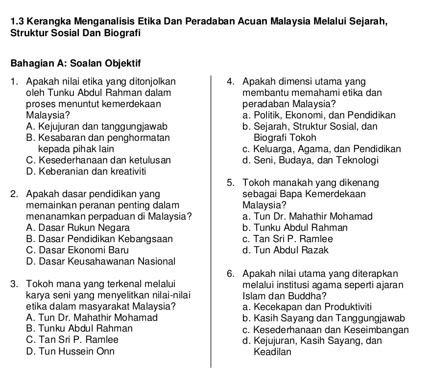 1.3 Kerangka Menganalisis Etika Dan Peradaban Acuan Malaysia Melalui Sejarah,
Struktur Sosial Dan Biografi
Bahagian A: Soalan Objektif
1. Apakah nilai etika yang ditonjolkan 4. Apakah dimensi utama yang
oleh Tunku Abdul Rahman dalam membantu memahami etika dan
proses menuntut kemerdekaan peradaban Malaysia?
Malaysia? a. Politik, Ekonomi, dan Pendidikan
A. Kejujuran dan tanggungjawab b. Sejarah, Struktur Sosial, dan
B. Kesabaran dan penghormatan Biografi Tokoh
kepada pihak lain c. Keluarga, Agama, dan Pendidikan
C. Kesederhanaan dan ketulusan d. Seni, Budaya, dan Teknologi
D. Keberanian dan kreativiti
5. Tokoh manakah yang dikenang
2. Apakah dasar pendidikan yang sebagai Bapa Kemerdekaan
memainkan peranan penting dalam Malaysia?
menanamkan perpaduan di Malaysia? a. Tun Dr. Mahathir Mohamad
A. Dasar Rukun Negara b. Tunku Abdul Rahman
B. Dasar Pendidikan Kebangsaan c. Tan Sri P. Ramlee
C. Dasar Ekonomi Baru d. Tun Abdul Razak
D. Dasar Keusahawanan Nasional
6. Apakah nilai utama yang diterapkan
3. Tokoh mana yang terkenal melalui melalui institusi agama seperti ajaran
karya seni yang menyelitkan nilai-nilai Islam dan Buddha?
etika dalam masyarakat Malaysia? a. Kecekapan dan Produktiviti
A. Tun Dr. Mahathir Mohamad b. Kasih Sayang dan Tanggungjawab
B. Tunku Abdul Rahman c. Kesederhanaan dan Keseimbangan
C. Tan Sri P. Ramlee d. Kejujuran, Kasih Sayang, dan
D. Tun Hussein Onn Keadilan