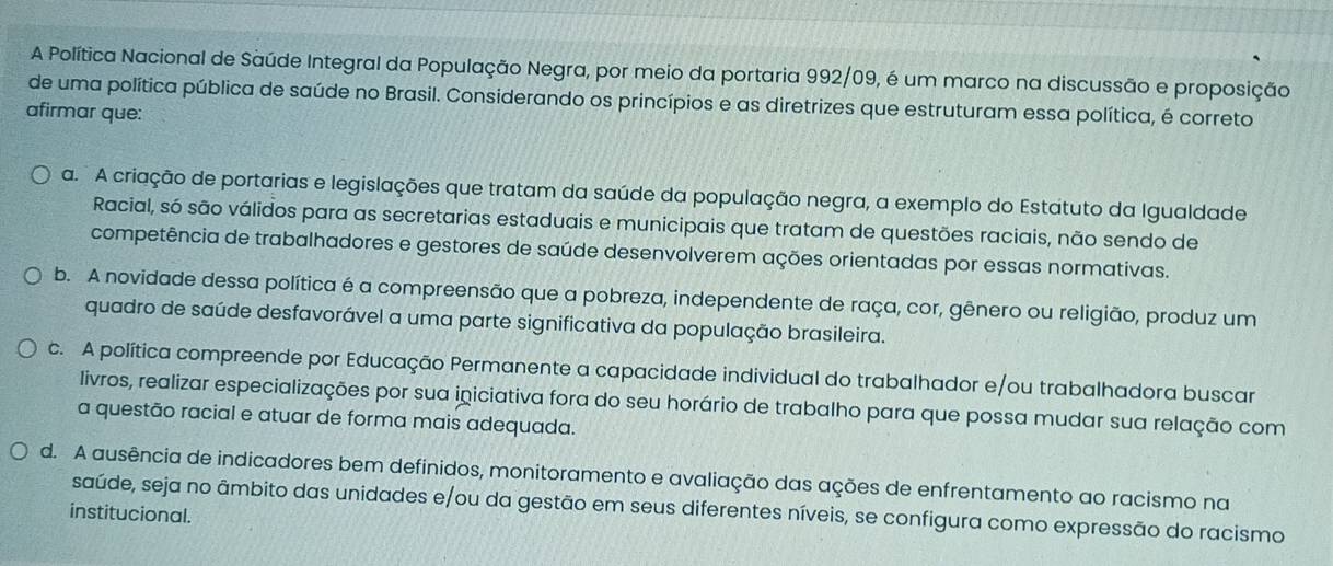 A Política Nacional de Saúde Integral da População Negra, por meio da portaria 992/09, é um marco na discussão e proposição
de uma política pública de saúde no Brasil. Considerando os princípios e as diretrizes que estruturam essa política, é correto
afirmar que:
a. A criação de portarias e legislações que tratam da saúde da população negra, a exemplo do Estatuto da Igualdade
Racial, só são válidos para as secretarias estaduais e municipais que tratam de questões raciais, não sendo de
competência de trabalhadores e gestores de saúde desenvolverem ações orientadas por essas normativas.
b. A novidade dessa política é a compreensão que a pobreza, independente de raça, cor, gênero ou religião, produz um
quadro de saúde desfavorável a uma parte significativa da população brasileira.
c. A política compreende por Educação Permanente a capacidade individual do trabalhador e/ou trabalhadora buscar
livros, realizar especializações por sua iniciativa fora do seu horário de trabalho para que possa mudar sua relação com
a questão racial e atuar de forma mais adequada.
d. A ausência de indicadores bem definidos, monitoramento e avaliação das ações de enfrentamento ao racismo na
saúde, seja no âmbito das unidades e/ou da gestão em seus diferentes níveis, se configura como expressão do racismo
institucional.