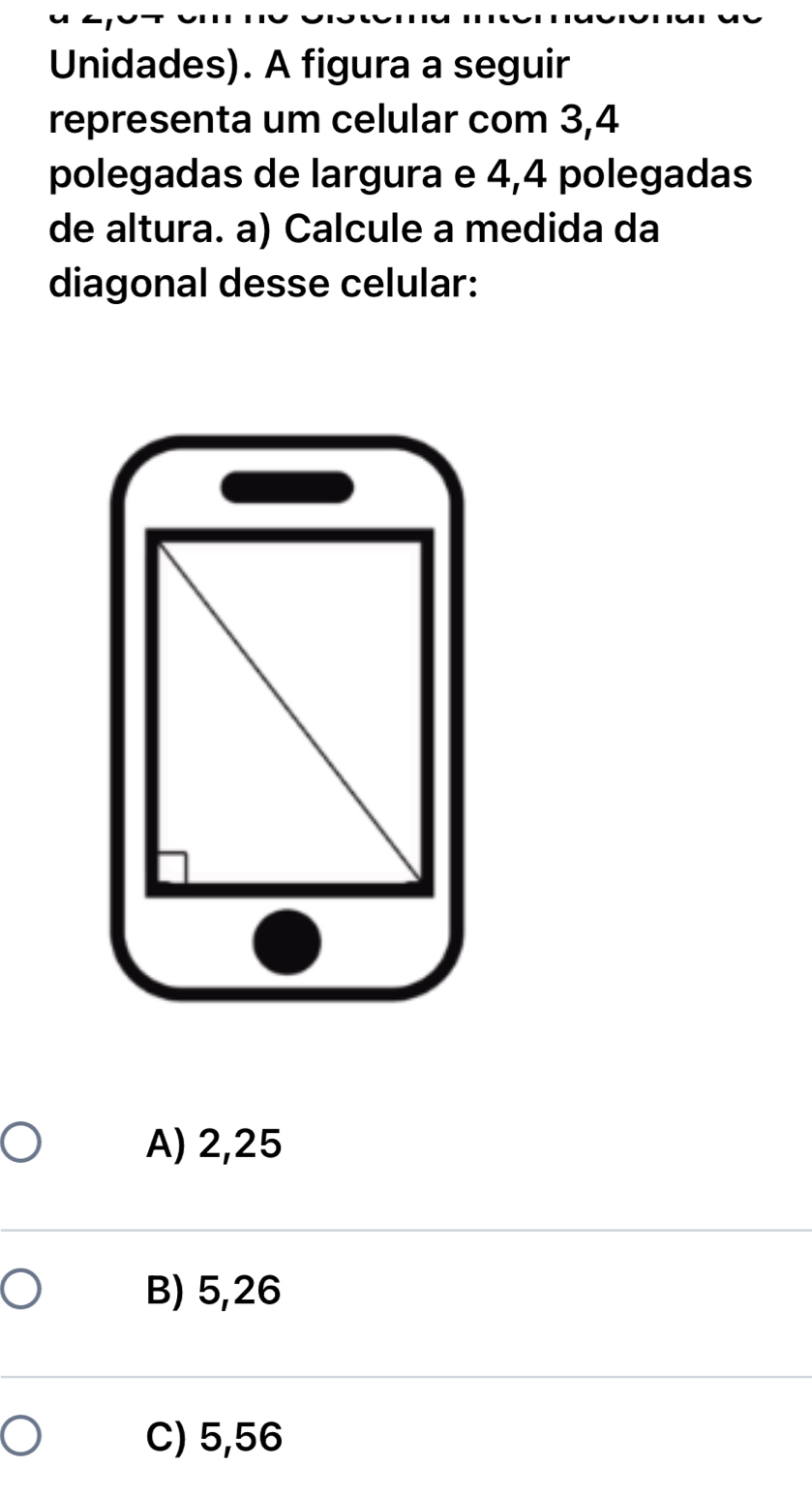 Unidades). A figura a seguir
representa um celular com 3,4
polegadas de largura e 4,4 polegadas
de altura. a) Calcule a medida da
diagonal desse celular:
A) 2,25
B) 5,26
C) 5,56