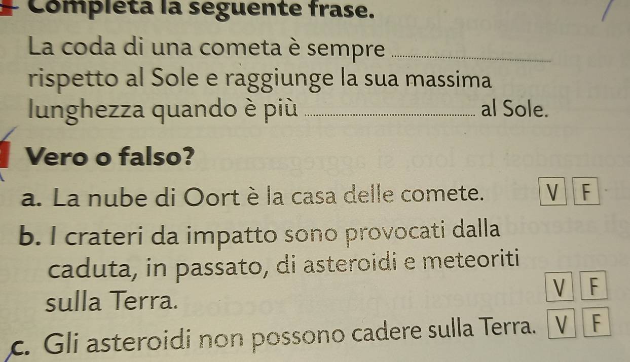 Compléta la seguente frase.
La coda di una cometa è sempre_
rispetto al Sole e raggiunge la sua massima
lunghezza quando è più _al Sole.
Vero o falso?
a. La nube di Oortè la casa delle comete. V F
b. I crateri da impatto sono provocati dalla
caduta, in passato, di asteroidi e meteoriti
V F
sulla Terra.
c. Gli asteroidi non possono cadere sulla Terra. V F