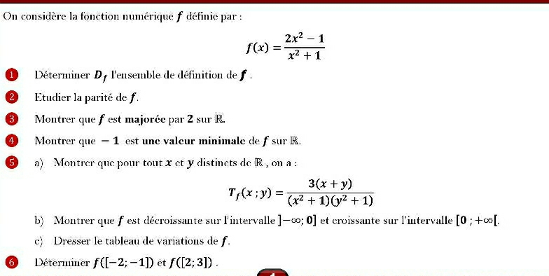 On considère la fonction numérique f définie par :
f(x)= (2x^2-1)/x^2+1 
1 Déterminer Df l'ensemble de définition de . 
2 Etudier la parité de f. 
③ Montrer que fest majoréc par 2 sur R. 
④ Montrer que − 1 est une valeur minimale de fsur R. 
5) a) Montrer que pour tout x et y distinets de R , on a :
T_f(x;y)= (3(x+y))/(x^2+1)(y^2+1) 
b) Montrer que f est décroissante sur l'intervalle ]-∈fty ;0] et croissante sur l'intervalle [0;+∈fty [. 
c) Dresser le tableau de variations de f. 
6 Déterminer f([-2;-1]) et f([2;3]).