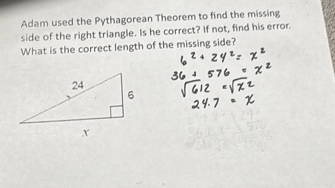 Adam used the Pythagorean Theorem to find the missing 
side of the right triangle. Is he correct? If not, find his error. 
What is the correct length of the missing side?