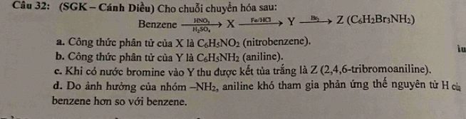 (SGK - Cánh Diều) Cho chuỗi chuyển hóa sau:
Benzene xrightarrow HNO_3Xto K_2SO_4to Z(C_6H_2Br_3NH_2)
a. Công thức phân tử của X là C_6H_5NO_2 (nitrobenzene).
iu
b. Công thức phân tử của Y là C_6H_5NH_2 (aniline).
c. Khi có nước bromine vào Y thu được kết tủa trắng là Z (2, 4, 6 -tribromoaniline).
d. Do ảnh hưởng của nhóm -NH_2 , aniline khó tham gia phản ứng thế nguyên từ H cù
benzene hơn so với benzene.