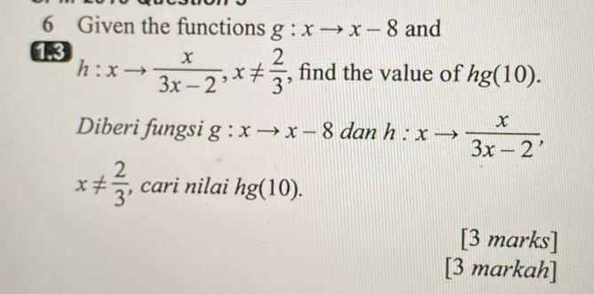 Given the functions g:xto x-8 and 
18 h:xto  x/3x-2 , x!=  2/3  , find the value of hg(10). 
Diberi fungsi g:xto x-8 dan h:xto  x/3x-2 ,
x!=  2/3  , cari nilai hg(10). 
[3 marks] 
[3 markah]