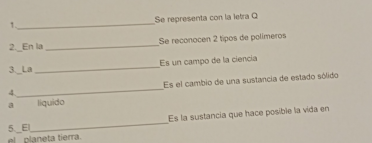 Se representa con la letra Q 
1、_ 
2._En la _Se reconocen 2 tipos de polímeros 
3._La _Es un campo de la ciencia 
_ 
Es el cambio de una sustancia de estado sólido 
4 
a liquido 
5._El_ Es la sustancia que hace posible la vida en 
el planeta tierra.