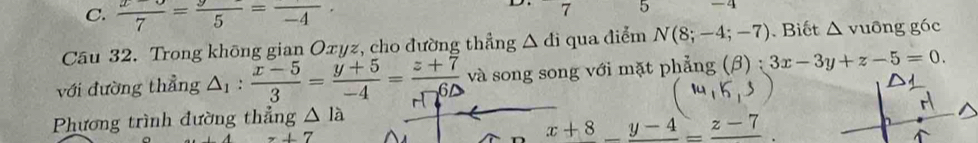 C.  (x-3)/7 = y/5 =frac -4·
7 5 -4
Câu 32. Trong không gian Oxyz, cho đường thẳng △ di qua điểm N(8;-4;-7). Biết △ v_1 gông góc
· 
với đường thẳng △ _1: (x-5)/3 = (y+5)/-4 = (z+7)/-6D  và song song với mặt phẳng (β) : 3x-3y+z-5=0. 
Phương trình đường thẳng △ la
z+7
x+8_ y-4_ =_ z-7