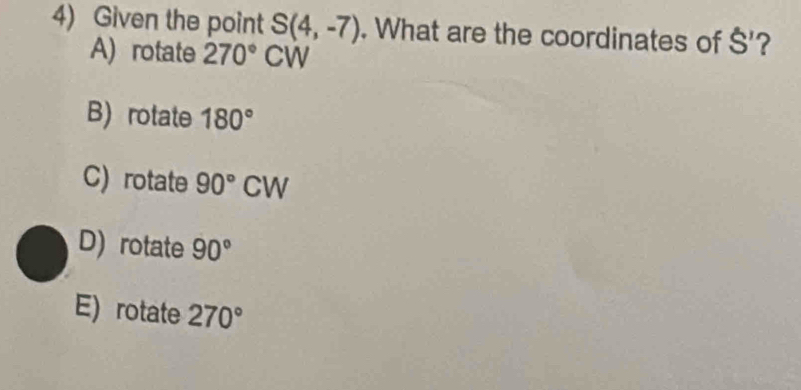 Given the point S(4,-7). What are the coordinates of S' ?
A) rotate 270° CW
B) rotate 180°
C) rotate 90°CW
D) rotate 90°
E) rotate 270°