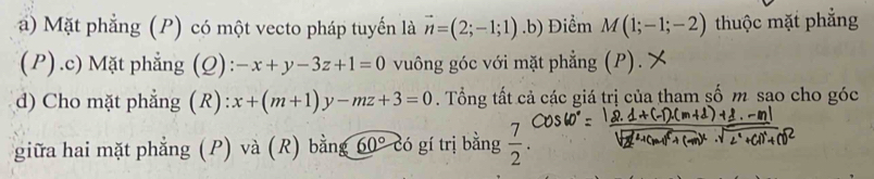 Mặt phẳng (P) có một vecto pháp tuyến là vector n=(2;-1;1).b) Điểm M(1;-1;-2) thuộc mặt phẳng 
(P).c) Mặt phẳng (Q): -x+y-3z+1=0 vuông góc với mặt phẳng (P). X 
d) Cho mặt phẳng (R) x+(m+1)y-mz+3=0. Tổng tất cả các giá trị của tham số m sao cho góc 
giữa hai mặt phẳng (P) và (R) bằng 60° có gí trị bằng  7/2 .