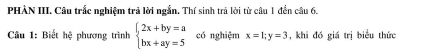 PHÀN III. Câu trắc nghiệm trả lời ngắn. Thí sinh trả lời từ câu 1 đền câu 6.
Câu 1: Biết hệ phương trình beginarrayl 2x+by=a bx+ay=5endarray. có nghiệm x=1; y=3 , khi đó giá trị biểu thức