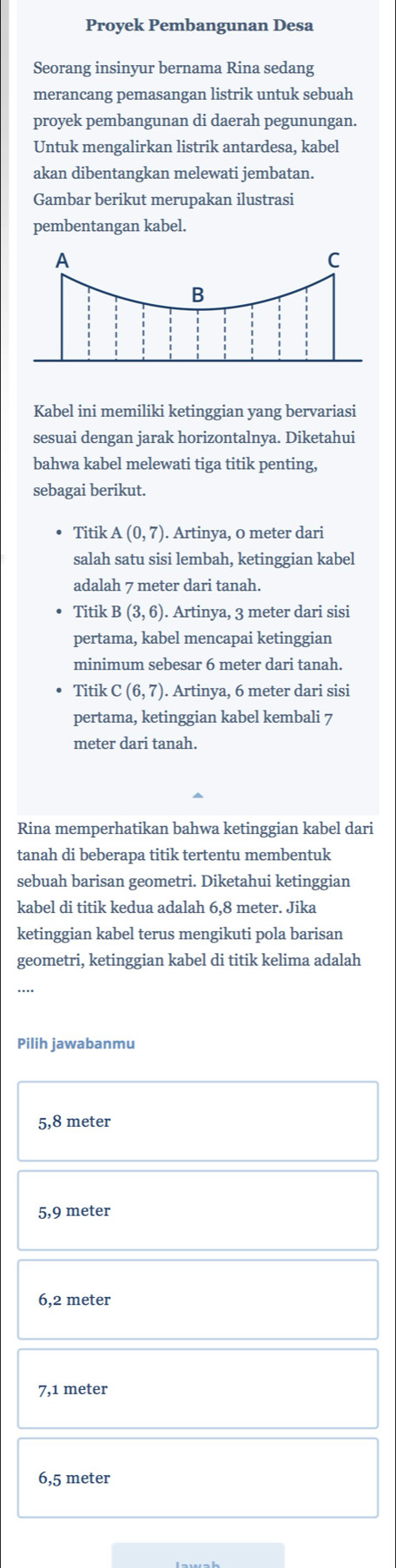 Proyek Pembangunan Desa
Seorang insinyur bernama Rina sedang
merancang pemasangan listrik untuk sebuah
proyek pembangunan di daerah pegunungan.
Untuk mengalirkan listrik antardesa, kabel
akan dibentangkan melewati jembatan.
Gambar berikut merupakan ilustrasi
pembentangan kabel.
Kabel ini memiliki ketinggian yang bervariasi
sesuai dengan jarak horizontalnya. Diketahui
bahwa kabel melewati tiga titik penting,
sebagai berikut.
Titik A(0,7). . Artinya, 0 meter dari
salah satu sisi lembah, ketinggian kabel
adalah 7 meter dari tanah.
Titik B(3,6). Artinya, 3 meter dari sisi
pertama, kabel mencapai ketinggian
minimum sebesar 6 meter dari tanah.
Titik C(6,7). Artinya, 6 meter dari sisi
pertama, ketinggian kabel kembali 7
meter dari tanah.
Rina memperhatikan bahwa ketinggian kabel dari
tanah di beberapa titik tertentu membentuk
sebuah barisan geometri. Diketahui ketinggian
kabel di titik kedua adalah 6,8 meter. Jika
ketinggian kabel terus mengikuti pola barisan
geometri, ketinggian kabel di titik kelima adalah
Pilih jawabanmu
5,8 meter
5,9 meter
6,2 meter
7,1 meter
6,5 meter