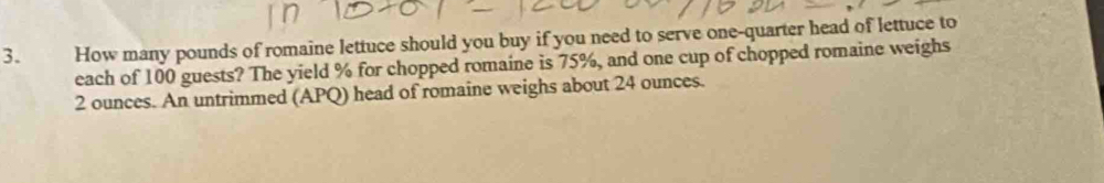 How many pounds of romaine lettuce should you buy if you need to serve one-quarter head of lettuce to 
each of 100 guests? The yield % for chopped romaine is 75%, and one cup of chopped romaine weighs
2 ounces. An untrimmed (APQ) head of romaine weighs about 24 ounces.