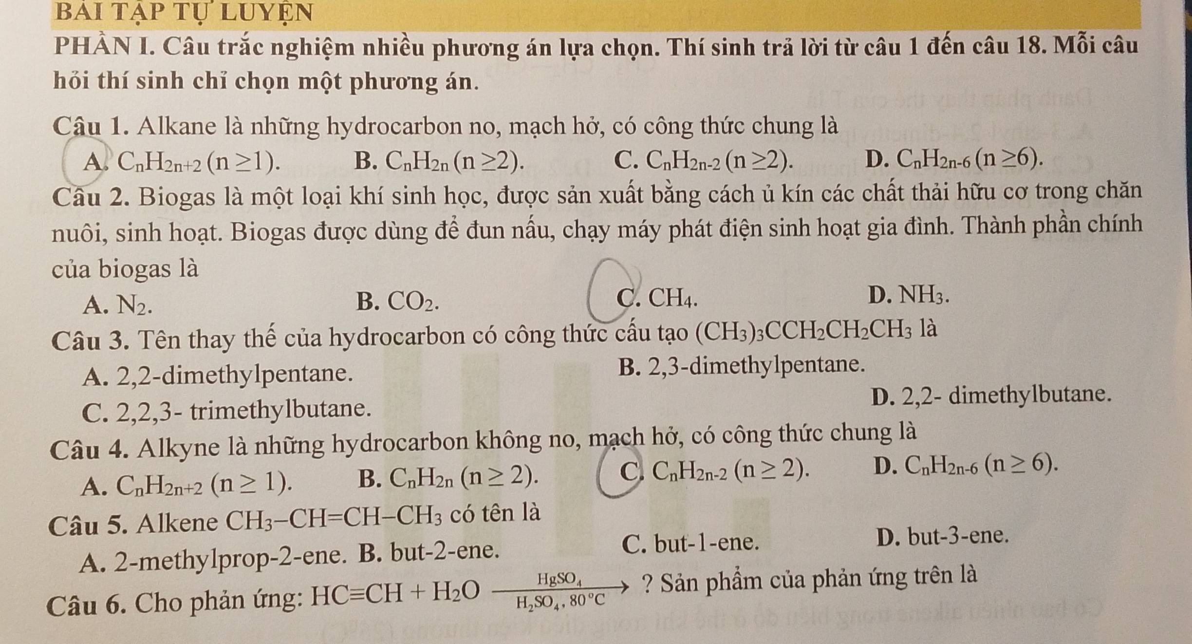 BAI TẠP TỤ LUYẹN
PHÀN I. Câu trắc nghiệm nhiều phương án lựa chọn. Thí sinh trả lời từ câu 1 đến câu 18. Mỗi câu
hỏi thí sinh chỉ chọn một phương án.
Câu 1. Alkane là những hydrocarbon no, mạch hở, có công thức chung là
A. C_nH_2n+2(n≥ 1). B. C_nH_2n(n≥ 2). C. C_nH_2n-2(n≥ 2). D. C_nH_2n-6(n≥ 6).
Câu 2. Biogas là một loại khí sinh học, được sản xuất bằng cách ủ kín các chất thải hữu cơ trong chăn
nuôi, sinh hoạt. Biogas được dùng để đun nấu, chạy máy phát điện sinh hoạt gia đình. Thành phần chính
của biogas là
A. N_2. B. CO_2. C. CH_4. D. NH_3
Câu 3. Tên thay thế của hydrocarbon có công thức cấu tạo (CH_3)_3CCH_2CH_2CH_3 là
A. 2,2-dimethylpentane. B. 2,3-dimethylpentane.
C. 2,2,3- trimethylbutane.
D. 2,2- dimethylbutane.
Câu 4. Alkyne là những hydrocarbon không no, mạch hở, có công thức chung là
A. C_nH_2n+2(n≥ 1).
B. C_nH_2n(n≥ 2).
C. C_nH_2n-2(n≥ 2). D. C_nH_2n-6(n≥ 6).
Câu 5. Alkene CH_3-CH=CH-CH_3 có tên là
A. 2-methylprop-2-ene. B. but-2-ene.
C. but-1-ene. D. but-3-ene.
Câu 6. Cho phản ứng: HCequiv CH+H_2Ofrac HgSO_4H_2SO_4.80°C _  ? Sản phẩm của phản ứng trên là