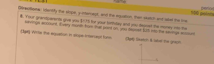 name: 
TEST period 
100 points 
Directions; Identify the slope, y-intercept, and the equation, then sketch and label the line. 
8. Your grandparents give you $175 for your birthday and you deposit the money into the 
savings account. Every month from that point on, you deposit $25 into the savings account 
(3pt) Write the equation in slope-Intercept form. (3pt) Sketch & label the graph