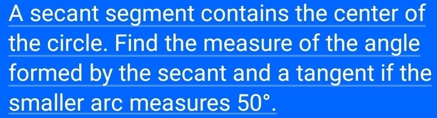 A secant segment contains the center of 
the circle. Find the measure of the angle 
formed by the secant and a tangent if the 
smaller arc measures 50°.