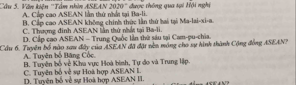 Văn kiện “Tầm nhìn ASEAN 2020” được thông qua tại Hội nghị
A. Cấp cao ASEAN lần thứ nhất tại Ba-li.
B. Cấp cao ASEAN không chính thức lần thứ hai tại Ma-lai-xi-a.
C. Thượng đỉnh ASEAN lần thứ nhất tại Ba-li.
D. Cấp cao ASEAN - Trung Quốc lần thứ sáu tại Cam-pu-chia.
Câu 6. Tuyên bố nào sau đây của ASEAN đã đặt nền móng cho sự hình thành Cộng đồng ASEAN?
A. Tuyên bố Băng Cốc.
B. Tuyên bố về Khu vực Hoà bình, Tự do và Trung lập.
C. Tuyên bố về sự Hoà hợp ASEAN I.
D. Tuyên bố về sự Hoà hợp ASEAN II.