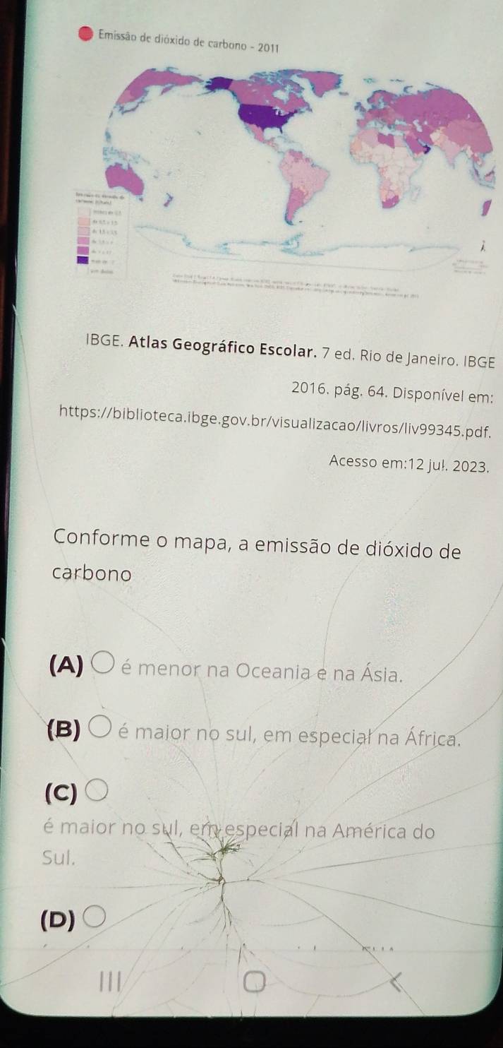 Emissão de dióxido de carbono - 2011
IBGE, Atlas Geográfico Escolar, 7 ed. Rio de Janeiro, IBGE
2016. pág. 64. Disponível em:
https://biblioteca.ibge.gov.br/visualizacao/livros/liv99345.pdf.
Acesso em:12 ju!. 2023.
Conforme o mapa, a emissão de dióxido de
carbono
(A) O é menor na Oceania e na Ásia.
B) O é maior no sul, em especial na África.
(C)
é maior no sul, em especial na América do
Sul.
(D)