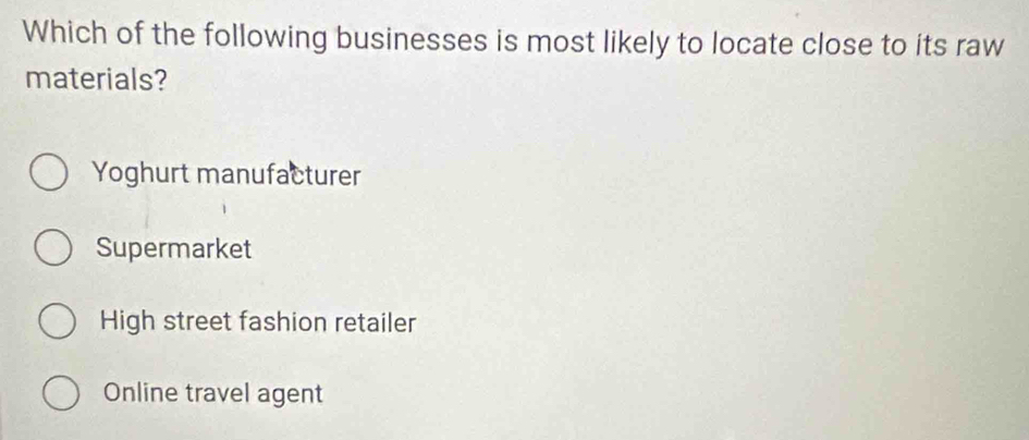 Which of the following businesses is most likely to locate close to its raw
materials?
Yoghurt manufacturer
Supermarket
High street fashion retailer
Online travel agent