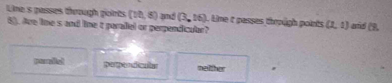 Line s passes through points (vt,s) and (3,16). Line t passes through points (1,1) and (3,
6). Are line s and line t paralel or perpendicular?
perpendicular neither
