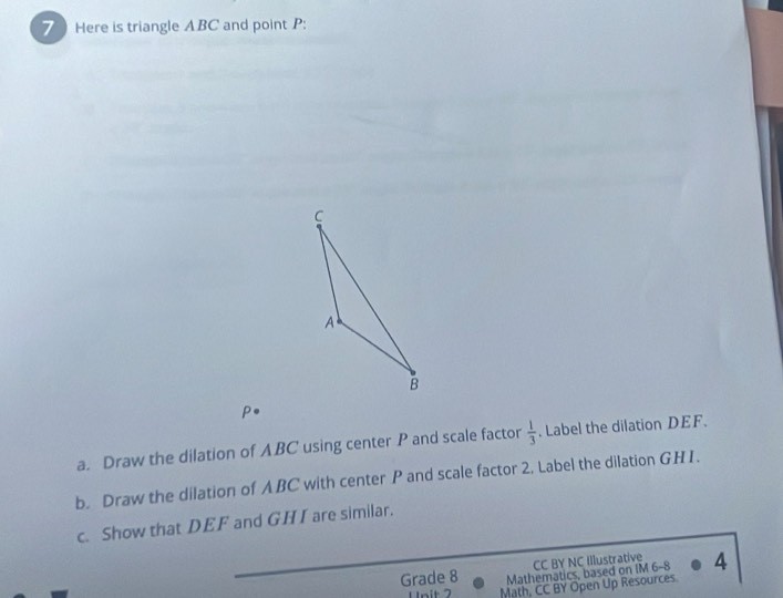 Here is triangle ABC and point P : 

a. Draw the dilation of ABC using center P and scale factor  1/3 . Label the dilation DEF. 
b. Draw the dilation of ABC with center P and scale factor 2, Label the dilation GHI. 
c. Show that DEF and GHI are similar. 
CC BY NC Illustrative 
Grade 8 Mathematics, based on IM 6-8 4 
Unit 7 Math, CC BY Open Up Resources