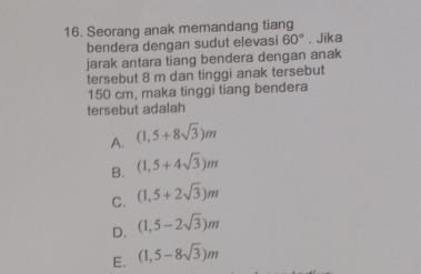 Seorang anak memandang tiang . Jika
bendera dengan sudut elevasi 60°
jarak antara tiang bendera dengan anak
tersebut 8 m dan tinggi anak tersebut
150 cm, maka tinggi tiang bendera
tersebut adalah
A. (1,5+8sqrt(3))m
B. (1,5+4sqrt(3))m
C. (1,5+2sqrt(3))m
D. (1,5-2sqrt(3))m
E. (1,5-8sqrt(3))m