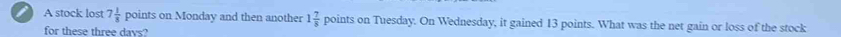 A stock lost 7 1/8  points on Monday and then another 1 7/8  points on Tuesday. On Wednesday, it gained 13 points. What was the net gain or loss of the stock 
for these three days?