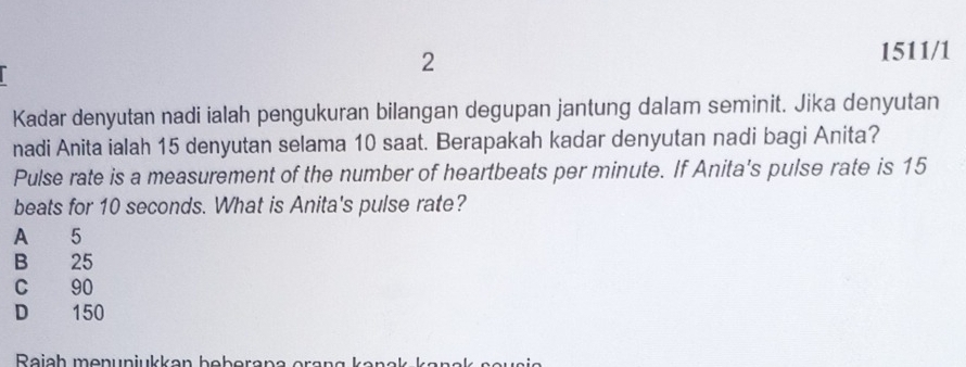 2
1511/1
Kadar denyutan nadi ialah pengukuran bilangan degupan jantung dalam seminit. Jika denyutan
nadi Anita ialah 15 denyutan selama 10 saat. Berapakah kadar denyutan nadi bagi Anita?
Pulse rate is a measurement of the number of heartbeats per minute. If Anita's pulse rate is 15
beats for 10 seconds. What is Anita's pulse rate?
A 5
B 25
C 90
D 150
Reich menunjukkan beberana erang