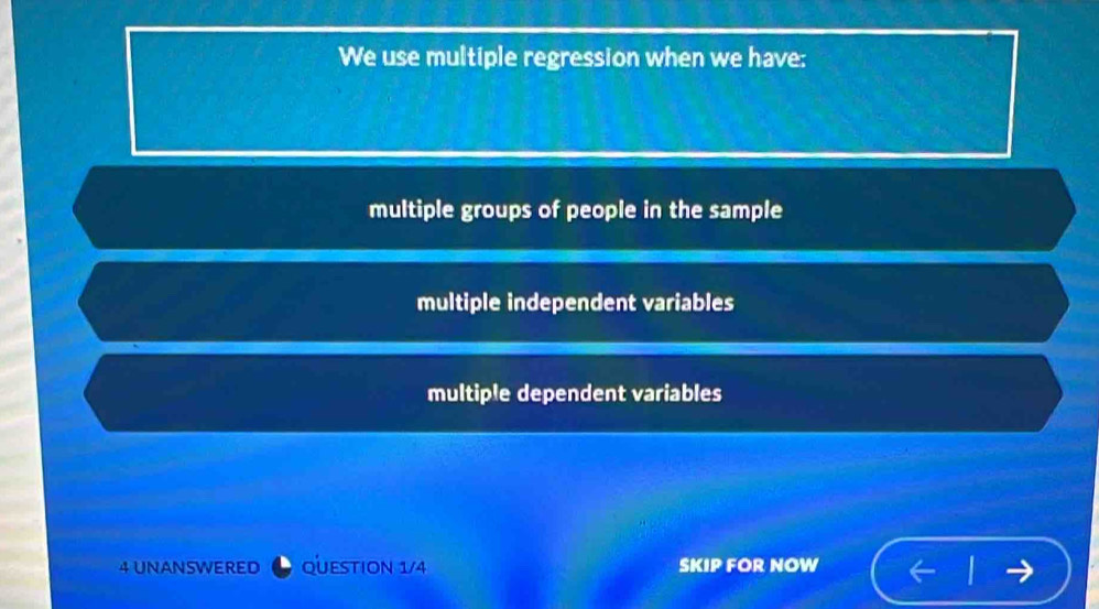 We use multiple regression when we have:
multiple groups of people in the sample
multiple independent variables
multiple dependent variables
4 UNANSWERED QUESTION 1/4 SKIP FOR NOW