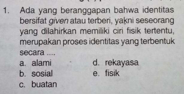 Ada yang beranggapan bahwa identitas
bersifat given atau terberi, yakni seseorang
yang dilahirkan memiliki ciri fisik tertentu,
merupakan proses identitas yang terbentuk
secara ....
a alami d. rekayasa
b. sosial e. fisik
c.buatan