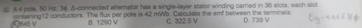 A 4 pole, 50 Hz, 3φ, Δ -connected alternator has a single-layer stator winding carried in 36 slots, each slot
containing12 conductors. The flux per pole is 42 mWb. Calculate the emf between the terminals.
A 645 V B. 1290 V C. 322.5 V D. 739 V