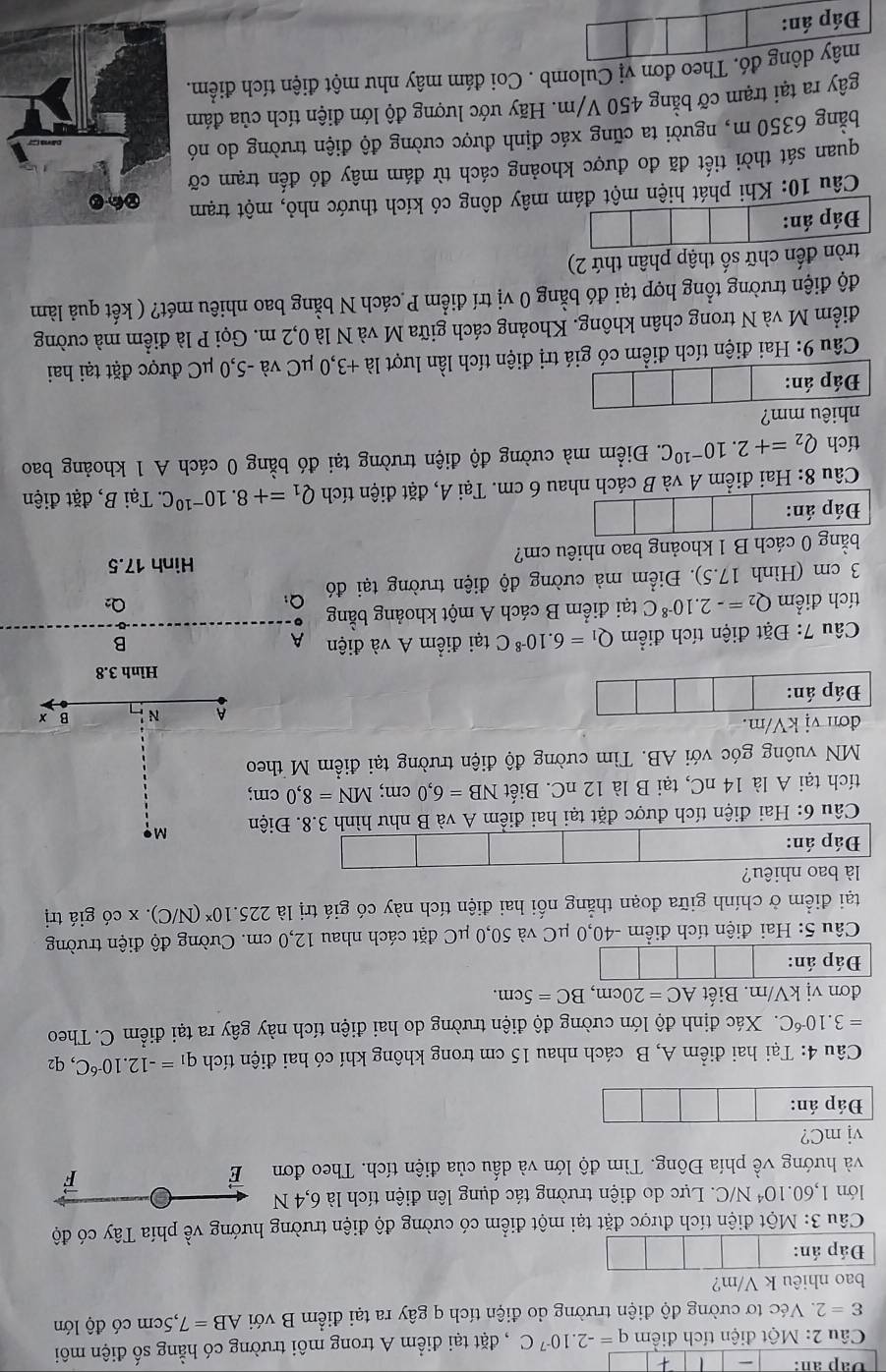 Dap an:
Câu 2: Một điện tích điểm q=-2.10^(-7)C , đặt tại điểm A trong môi trường có hằng số điện môi
varepsilon =2 Véc tơ cường độ điện trường do điện tích q gây ra tại điểm B với AB=7,5cm có độ lớn
bao nhiêu k V/m?
Đáp án:
Câu 3: Một điện tích được đặt tại một điểm có cường độ điện trường hướng về phía Tây có độ
lớn 1,60.10^4 N/C. Lực do điện trường tác dụng lên điện tích là 6,4 N
và hướng về phía Đông. Tìm độ lớn và dấu của điện tích. Theo đơn É
F
V j mC?
Đáp án:
Câu 4: Tại hai điểm A, B cách nhau 15 cm trong không khí có hai điện tích q_1=-12.10^(-6)C,
=3.10^(-6)C. Xác định độ lớn cường độ điện trường do hai điện tích này gây ra tại điểm C. Theo
đơn vị kV/m. Biết AC=20cm,BC=5cm.
Đáp án:
Câu 5: Hai điện tích điểm -40,0 μC và 50,0 μC đặt cách nhau 12,0 cm. Cường độ điện trường
tại điểm ở chính giữa đoạn thẳng nối hai điện tích này có giá trị là 225.10^x (N/C). x có giá trị
là bao nhiêu?
Đáp án:
Câu 6: Hai điện tích được đặt tại hai điểm A và B như hình 3.8. Điện M
tích tại A là 14 nC, tại B là 12 nC. Biết NB=6,0cm;MN=8,0 cm;
MN vuông góc với AB. Tìm cường độ điện trường tại điểm M theo
đơn vị kV/m. B x
A N
Đáp án:
Hình 3.8
* Câu 7: Đặt điện tích điểm Q_1=6.10^(-8)C tại điểm A và điện A
B
tích điểm Q_2=-2.10^(-8)C tại điểm B cách A một khoảng bằng
3 cm (Hình 17.5). Điểm mà cường độ điện trường tại đó Q:
O_2
Hình 17.5
bằng 0 cách B 1 khoảng bao nhiêu cm?
Đáp án:
Câu 8: Hai điểm A và B cách nhau 6 cm. Tại A, đặt điện tích Q_1=+8.10^(-10)C.. Tại B, đặt điện
tích Q_2=+2.10^(-10)C. Điểm mà cường độ điện trường tại đó bằng 0 cách A 1 khoảng bao
nhiêu mm?
Đáp án:
Câu 9: Hai điện tích điểm có giá trị điện tích lần lượt : là +3,0 μC và -5,0 μC được đặt tại hai
điểm M và N trong chân không. Khoảng cách giữa M và N là 0,2 m. Gọi P là điểm mà cường
độ điện trường tổng hợp tại đó bằng 0 vị trí điểm P cách N bằng bao nhiêu mét? ( kết quả làm
tròn đến chữ số thập phân thứ 2)
Đáp án:
Câu 10: Khi phát hiện một đám mây dông có kích thước nhỏ, một trạm
quan sát thời tiết đã đo được khoảng cách từ đám mây đó đến trạm cỡ
bằng 6350 m, người ta cũng xác định được cường độ điện trường do nó
gây ra tại trạm cỡ bằng 450 V/m. Hãy ước lượng độ lớn điện tích của đám
mây dông đó. Theo đơn vị Culomb . Coi đám mây như một điện tích điểm.
Đáp án: