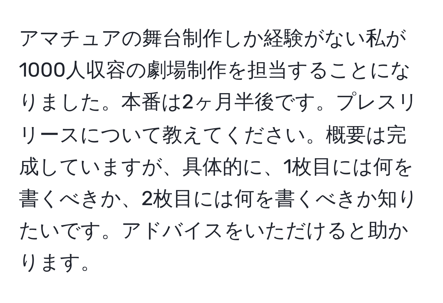 アマチュアの舞台制作しか経験がない私が1000人収容の劇場制作を担当することになりました。本番は2ヶ月半後です。プレスリリースについて教えてください。概要は完成していますが、具体的に、1枚目には何を書くべきか、2枚目には何を書くべきか知りたいです。アドバイスをいただけると助かります。