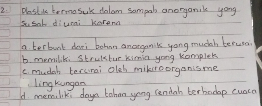 Plastik termasuk dalam sampah anorganik yang
susah diurai karena
a. terbunt dari bohan anorganik yong mucab berurai
b. memilik: Strultur kimia yang komplek
c. mudah terurai oleh mikiroorganis me
ling kungan
d. memiliki doya taban yong rendah terbadap cuaca