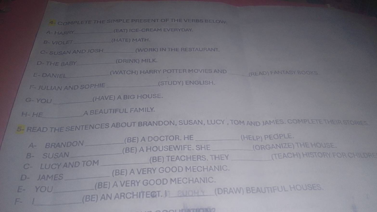 4- COMPLETE THE SIMPLE PRESENT OF THE VERBS BELOW: 
A- HARRY_ (EAT) ICE-CREAM EVERYDAY. 
B- VIOLET _(HATE) MATH. 
C- SUSAN AND JOSH_ (WORK) IN THE RESTAURANT. 
D- THE BABY_ (DRINK) MILK. 
E- DANIEL_ 
(WATCH) HARRY POTTER MOVIES AND _(READ) FANTASY BOOKS. 
F- JULIAN AND SOPHIE_ 
(STUDY) ENGLISH. 
G- YOU_ 
(HAVE) A BIG HOUSE. 
H- HE_ 
A BEAUTIFUL FAMILY. 
5- READ THE SENTENCES ABOUT BRANDON, SUSAN, LUCY , TOM AND JAMES. COMPLETE THEIR STORIES. 
A- BRANDON_ (BE) A DOCTOR. HE_ 
(HELP) PEOPLE. 
B- SUSAN_ (BE) A HOUSEWIFE. SHE _(ORGANIZE) THE HOUSE. 
C- LUCY AND TOM_ (BE) TEACHERS. THEY_ 
(TEACH) HISTORY FOR CHILDRE 
D- JAMES_ (BE) A VERY GOOD MECHANIC. 
E- YOU_ (BE) A VERY GOOD MECHANIC. 
F- |_ 
(BE) AN ARCHITECT._ (DRAW) BEAUTIFUL HOUSES.