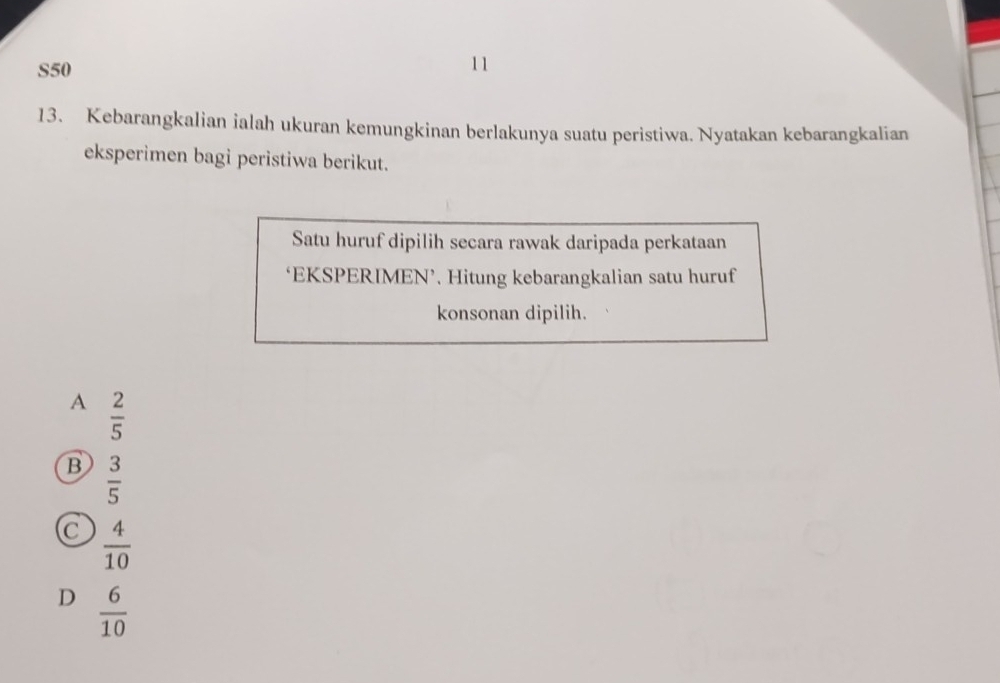 S50 11
13. Kebarangkalian ialah ukuran kemungkinan berlakunya suatu peristiwa. Nyatakan kebarangkalian
eksperimen bagi peristiwa berikut.
Satu huruf dipilih secara rawak daripada perkataan
‘EKSPERIMEN’. Hitung kebarangkalian satu huruf
konsonan dipilih.
A  2/5 
B  3/5 
C  4/10 
D  6/10 